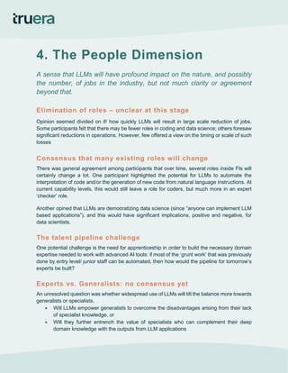 4. The People Dimension
A sense that LLMs will have profound impact on the nature, and possibly
the number, of jobs in the industry, but not much clarity or agreement
beyond that.
Elimination of roles – unclear at this stage
Opinion seemed divided on if/ how quickly LLMs will result in large scale reduction of jobs.
Some participants felt that there may be fewer roles in coding and data science; others foresaw
significant reductions in operations. However, few offered a view on the timing or scale of such
losses
Consensus that many existing roles will change
There was general agreement among participants that over time, several roles inside FIs will
certainly change a lot. One participant highlighted the potential for LLMs to automate the
interpretation of code and/or the generation of new code from natural language instructions. At
current capability levels, this would still leave a role for coders, but much more in an expert
‘checker’ role.
Another opined that LLMs are democratizing data science (since “anyone can implement LLM
based applications”), and this would have significant implications, positive and negative, for
data scientists.
The talent pipeline challenge
One potential challenge is the need for apprenticeship in order to build the necessary domain
expertise needed to work with advanced AI tools: if most of the ‘grunt work’ that was previously
done by entry level/ junior staff can be automated, then how would the pipeline for tomorrow’s
experts be built?
Experts vs. Generalists: no consensus yet
An unresolved question was whether widespread use of LLMs will tilt the balance more towards
generalists or specialists.
• Will LLMs empower generalists to overcome the disadvantages arising from their lack
of specialist knowledge, or
• Will they further entrench the value of specialists who can complement their deep
domain knowledge with the outputs from LLM applications
 