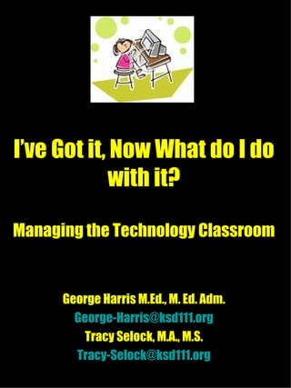 I’ve Got it, Now What do I do with it? Managing the Technology Classroom George Harris M.Ed., M. Ed. Adm. [email_address] Tracy Selock, M.A., M.S. [email_address] 