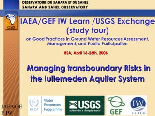 IAEA/GE
F IW
Managing transboundary Risks inManaging transboundary Risks in
the Iullemeden Aquifer Systemthe Iullemeden Aquifer System
IAEA/GEF IW Learn /USGS Exchange
(study tour)
on Good Practices in Ground Water Resources Assessment,
Management, and Public Participation
USA, April 16-26th, 2006USA, April 16-26th, 2006
 