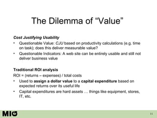 The Dilemma of “Value”  Cost Justifying Usability Questionable Value:  CJU  based on   productivity calculations (e.g. time on task); does this deliver measurable value?  Questionable Indicators: A web site can be entirely usable and still not deliver business value Traditional ROI analysis ROI = (returns – expenses) / total costs  Used to  assign a dollar value  to a  capital expenditure  based on expected returns over its useful life Capital expenditures are hard assets … things like equipment, stores, IT, etc. 