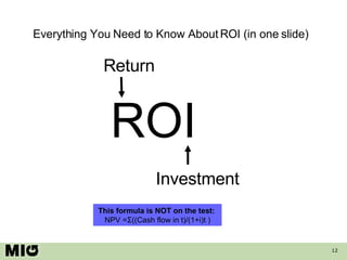 Everything You Need to Know About ROI (in one slide) ROI Return Investment This formula is NOT on the test:  NPV =Σ((Cash flow in t)/(1+i)t ) 