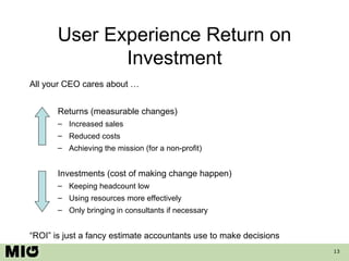 User Experience Return on Investment All your CEO cares about … Returns (measurable changes) Increased sales Reduced costs Achieving the mission (for a non-profit) Investments (cost of making change happen) Keeping headcount low Using resources more effectively Only bringing in consultants if necessary “ ROI” is just a fancy estimate accountants use to make decisions  