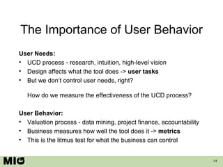 The Importance of User Behavior User Needs: UCD process - research, intuition, high-level vision  Design affects what the tool does ->  user tasks But we don’t control user needs, right?  How do we measure the effectiveness of the UCD process? User Behavior: Valuation process - data mining, project finance, accountability Business measures how well the tool does it ->  metrics This is the litmus test for what the business can control 