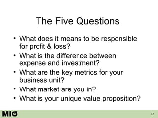 The Five Questions  What does it means to be responsible for profit & loss? What is the difference between expense and investment? What are the key metrics for your business unit? What market are you in? What is your unique value proposition? 