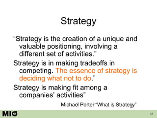 Strategy “Strategy is the creation of a unique and valuable positioning, involving a different set of activities.” Strategy is in making tradeoffs in competing.  The essence of strategy is deciding what not to do .” Strategy is making fit among a companies’ activities” Michael Porter “What is Strategy” 