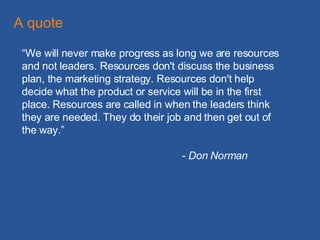 “ We will never make progress as long we are resources and not leaders. Resources don't discuss the business plan, the marketing strategy. Resources don't help decide what the product or service will be in the first place. Resources are called in when the leaders think they are needed. They do their job and then get out of the way.” - Don Norman A quote 