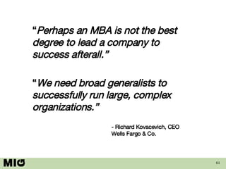 “ Perhaps an MBA is not the best degree to lead a company to success afterall.” “ We need broad generalists to successfully run large, complex organizations.” - Richard Kovacevich, CEO Wells Fargo & Co. 