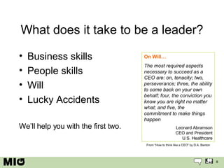 What does it take to be a leader? Business skills People skills Will Lucky Accidents We’ll help you with the first two. On Will… The most required aspects necessary to succeed as a CEO are: on, tenacity; two, perseverance; three, the ability to come back on your own behalf; four, the conviction you know you are right no matter what; and five, the commitment to make things happen Leonard Abramson CEO and President U.S. Healthcare From “How to think like a CEO” by D.A. Benton 
