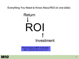 Everything You Need to Know About ROI (in one slide) ROI Return Investment This formula is NOT on the test:  NPV =Σ((Cash ...