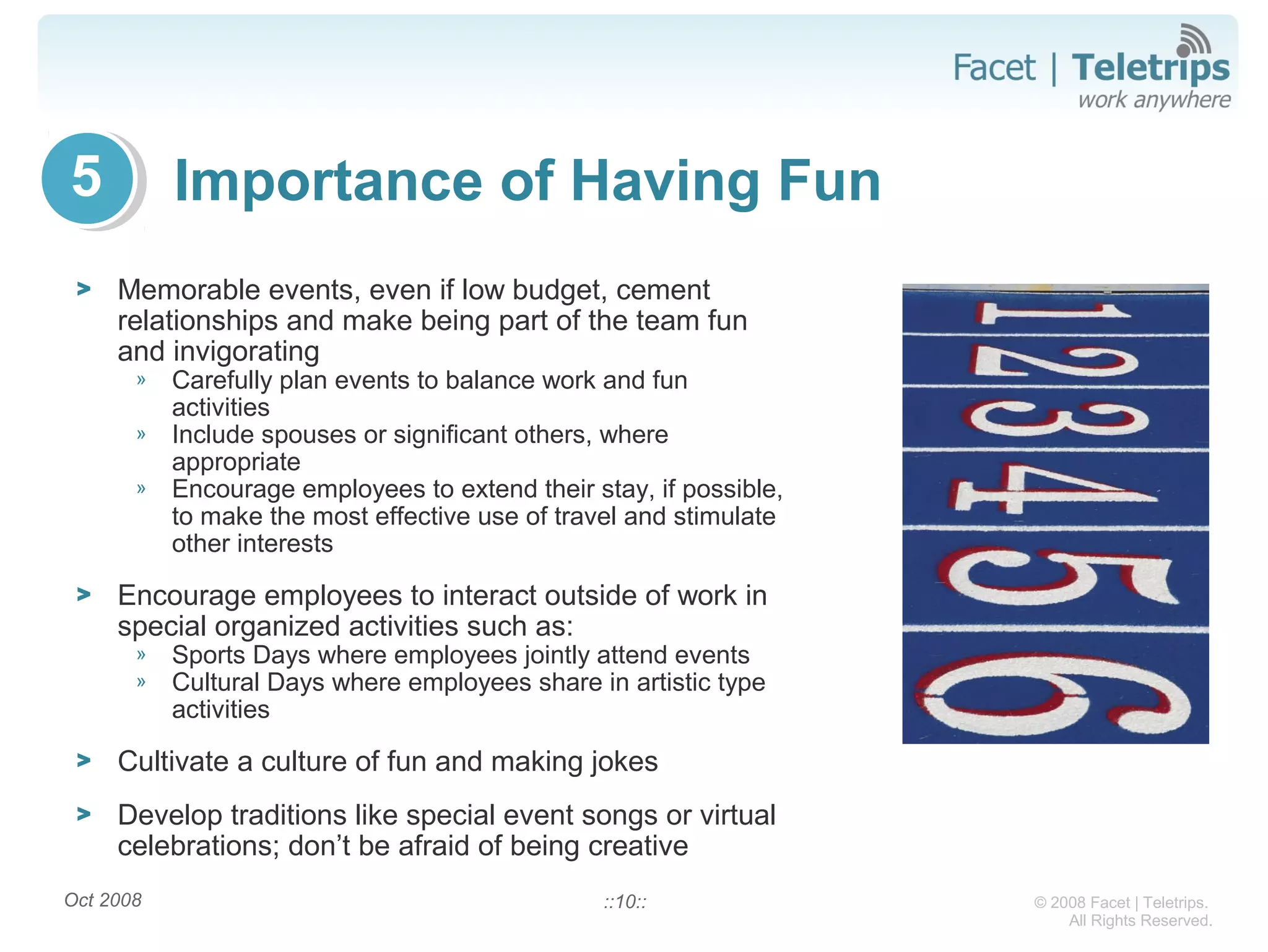 © 2008 Facet | Teletrips.
All Rights Reserved.
Importance of Having Fun
> Memorable events, even if low budget, cement
relationships and make being part of the team fun
and invigorating
» Carefully plan events to balance work and fun
activities
» Include spouses or significant others, where
appropriate
» Encourage employees to extend their stay, if possible,
to make the most effective use of travel and stimulate
other interests
> Encourage employees to interact outside of work in
special organized activities such as:
» Sports Days where employees jointly attend events
» Cultural Days where employees share in artistic type
activities
> Cultivate a culture of fun and making jokes
> Develop traditions like special event songs or virtual
celebrations; don’t be afraid of being creative
Oct 2008 ::10::
5
 