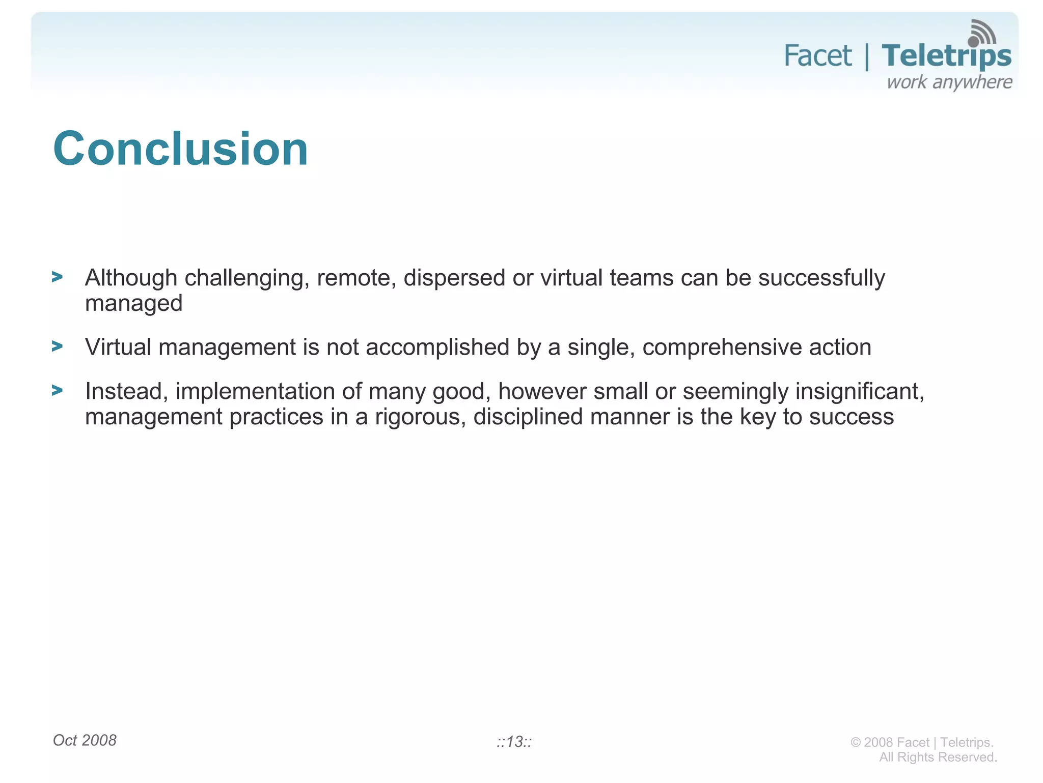 © 2008 Facet | Teletrips.
All Rights Reserved.
Conclusion
> Although challenging, remote, dispersed or virtual teams can be successfully
managed
> Virtual management is not accomplished by a single, comprehensive action
> Instead, implementation of many good, however small or seemingly insignificant,
management practices in a rigorous, disciplined manner is the key to success
Oct 2008 ::13::
 