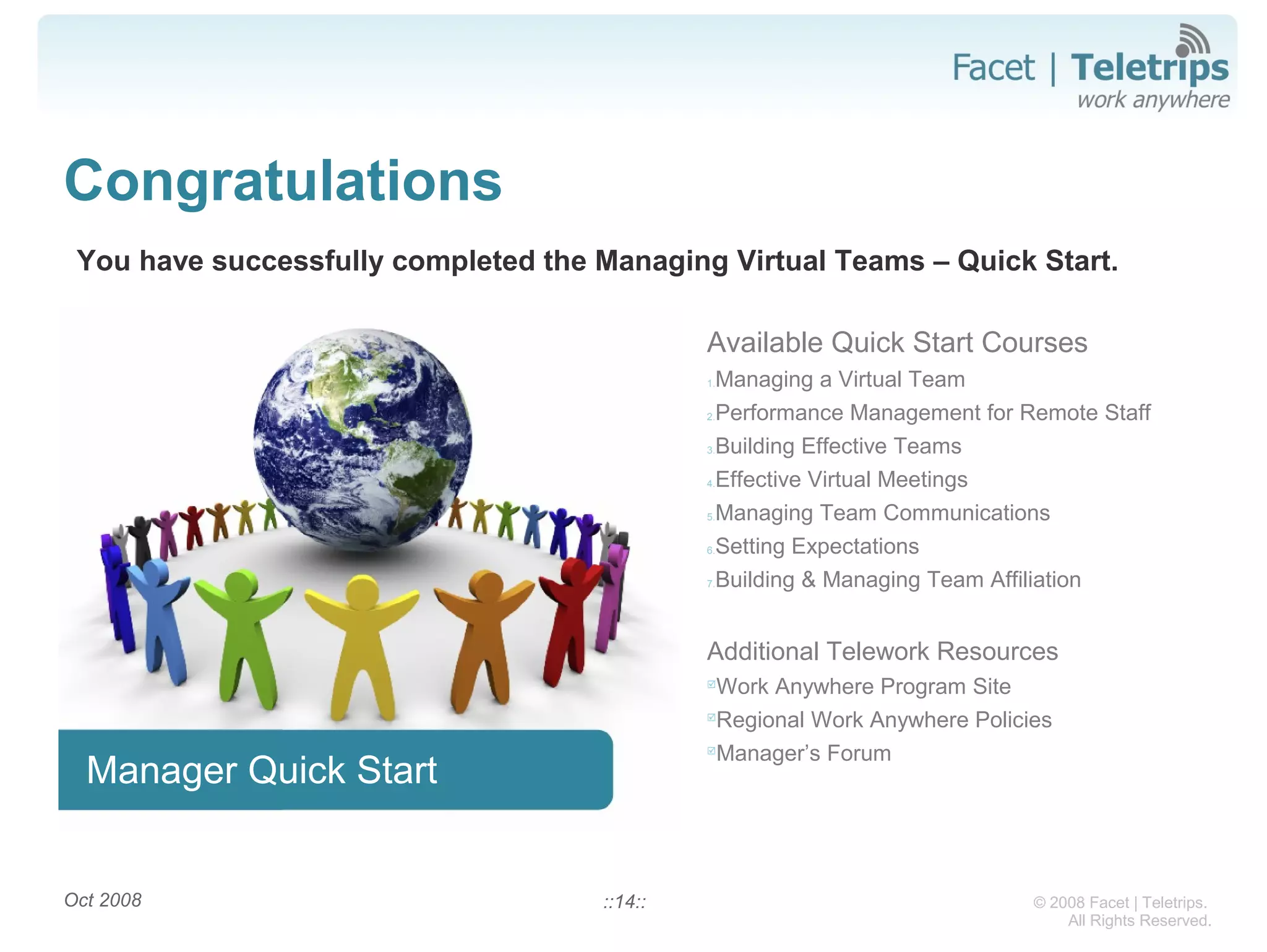 © 2008 Facet | Teletrips.
All Rights Reserved.
Congratulations
You have successfully completed the Managing Virtual Teams – Quick Start.
Oct 2008 ::14::
Manager Quick Start
Available Quick Start Courses
1.Managing a Virtual Team
2.Performance Management for Remote Staff
3.Building Effective Teams
4.Effective Virtual Meetings
5.Managing Team Communications
6.Setting Expectations
7.Building & Managing Team Affiliation
Additional Telework Resources

Work Anywhere Program Site

Regional Work Anywhere Policies

Manager’s Forum
 