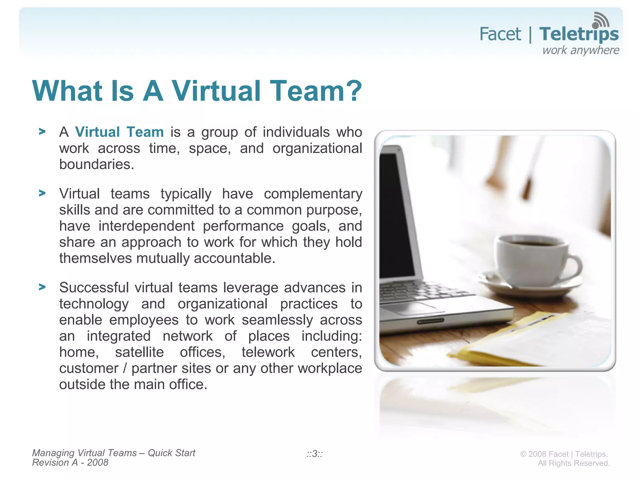 © 2008 Facet | Teletrips.
All Rights Reserved.
What Is A Virtual Team?
> A Virtual Team is a group of individuals who
work across time, space, and organizational
boundaries.
> Virtual teams typically have complementary
skills and are committed to a common purpose,
have interdependent performance goals, and
share an approach to work for which they hold
themselves mutually accountable.
> Successful virtual teams leverage advances in
technology and organizational practices to
enable employees to work seamlessly across
an integrated network of places including:
home, satellite offices, telework centers,
customer / partner sites or any other workplace
outside the main office.
::3::Managing Virtual Teams – Quick Start
Revision A - 2008
 