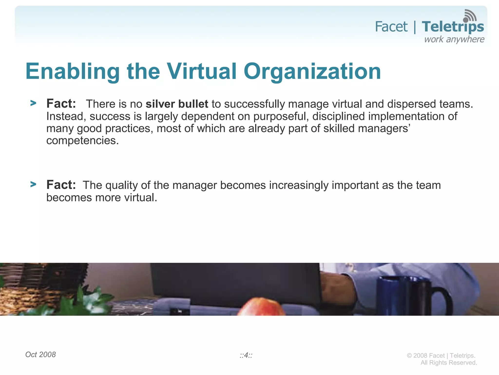 © 2008 Facet | Teletrips.
All Rights Reserved.
Enabling the Virtual Organization
> Fact: There is no silver bullet to successfully manage virtual and dispersed teams.
Instead, success is largely dependent on purposeful, disciplined implementation of
many good practices, most of which are already part of skilled managers’
competencies.
> Fact: The quality of the manager becomes increasingly important as the team
becomes more virtual.
::4::Oct 2008
 