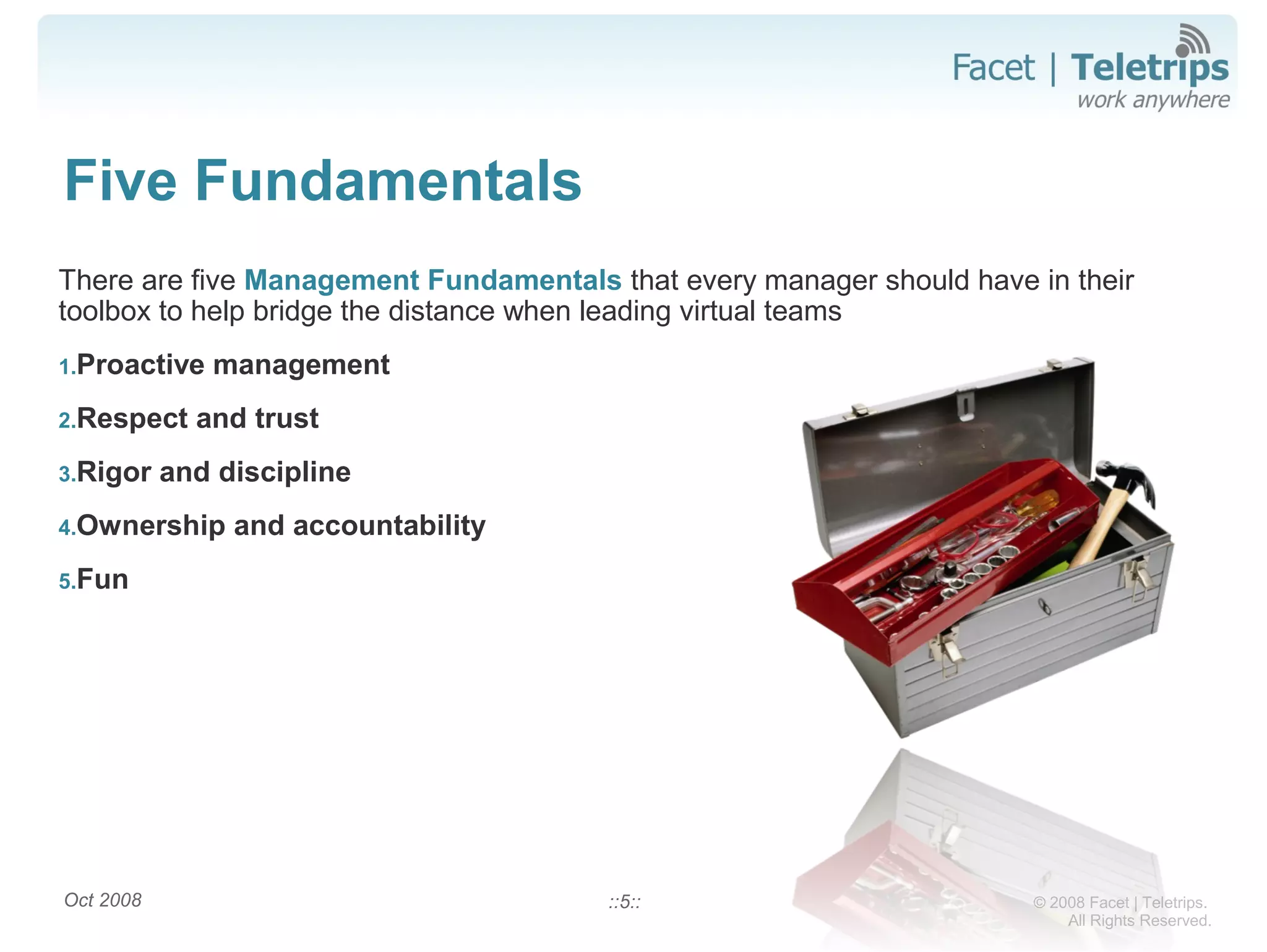 © 2008 Facet | Teletrips.
All Rights Reserved.
Five Fundamentals
There are five Management Fundamentals that every manager should have in their
toolbox to help bridge the distance when leading virtual teams
1.Proactive management
2.Respect and trust
3.Rigor and discipline
4.Ownership and accountability
5.Fun
Oct 2008 ::5::
 