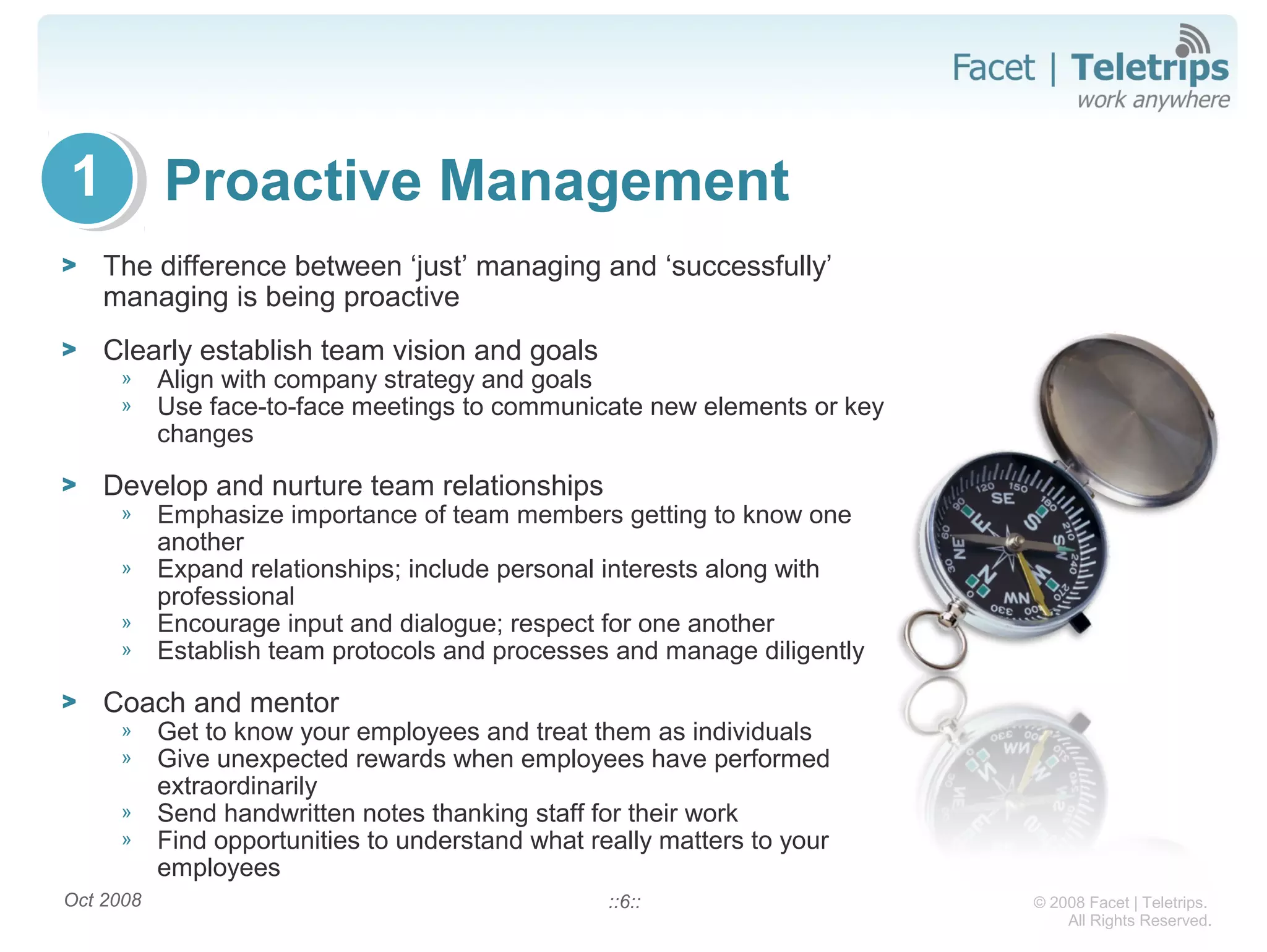 © 2008 Facet | Teletrips.
All Rights Reserved.
Proactive Management
> The difference between ‘just’ managing and ‘successfully’
managing is being proactive
> Clearly establish team vision and goals
» Align with company strategy and goals
» Use face-to-face meetings to communicate new elements or key
changes
> Develop and nurture team relationships
» Emphasize importance of team members getting to know one
another
» Expand relationships; include personal interests along with
professional
» Encourage input and dialogue; respect for one another
» Establish team protocols and processes and manage diligently
> Coach and mentor
» Get to know your employees and treat them as individuals
» Give unexpected rewards when employees have performed
extraordinarily
» Send handwritten notes thanking staff for their work
» Find opportunities to understand what really matters to your
employees
Oct 2008 ::6::
1
 