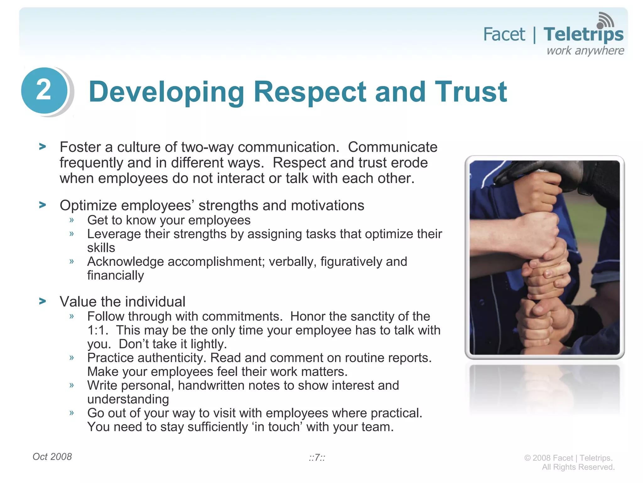 © 2008 Facet | Teletrips.
All Rights Reserved.
Developing Respect and Trust
> Foster a culture of two-way communication. Communicate
frequently and in different ways. Respect and trust erode
when employees do not interact or talk with each other.
> Optimize employees’ strengths and motivations
» Get to know your employees
» Leverage their strengths by assigning tasks that optimize their
skills
» Acknowledge accomplishment; verbally, figuratively and
financially
> Value the individual
» Follow through with commitments. Honor the sanctity of the
1:1. This may be the only time your employee has to talk with
you. Don’t take it lightly.
» Practice authenticity. Read and comment on routine reports.
Make your employees feel their work matters.
» Write personal, handwritten notes to show interest and
understanding
» Go out of your way to visit with employees where practical.
You need to stay sufficiently ‘in touch’ with your team.
Oct 2008 ::7::
2
 