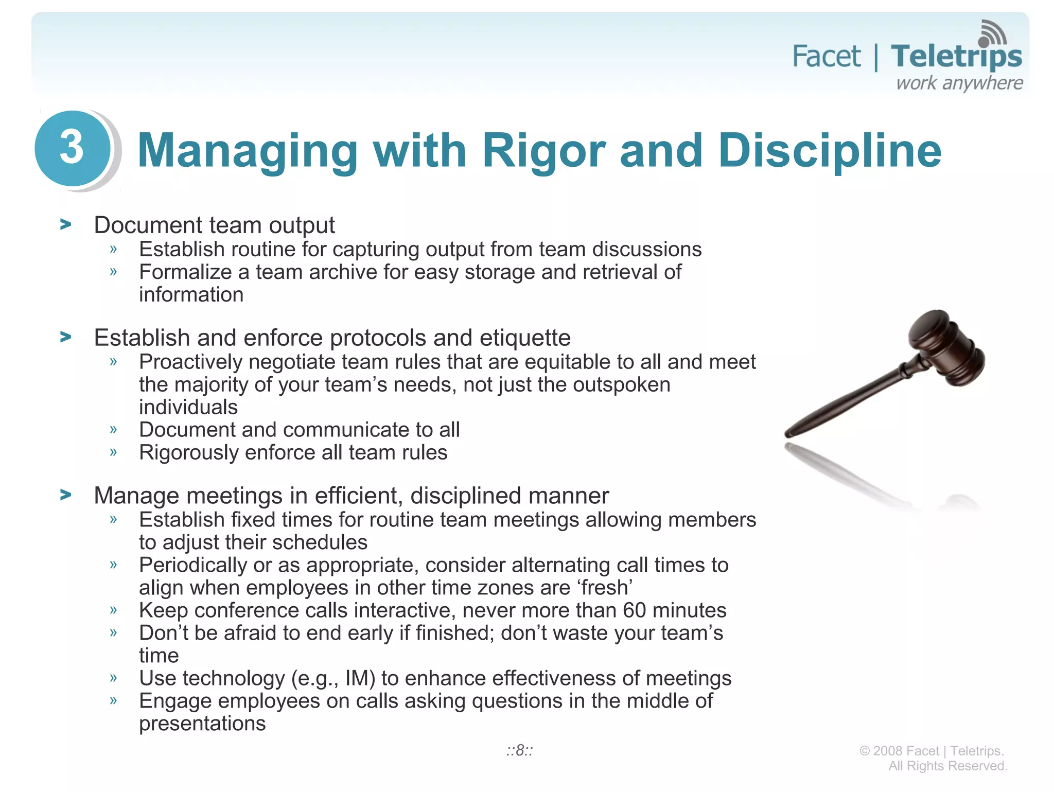 © 2008 Facet | Teletrips.
All Rights Reserved.
Managing with Rigor and Discipline
> Document team output
» Establish routine for capturing output from team discussions
» Formalize a team archive for easy storage and retrieval of
information
> Establish and enforce protocols and etiquette
» Proactively negotiate team rules that are equitable to all and meet
the majority of your team’s needs, not just the outspoken
individuals
» Document and communicate to all
» Rigorously enforce all team rules
> Manage meetings in efficient, disciplined manner
» Establish fixed times for routine team meetings allowing members
to adjust their schedules
» Periodically or as appropriate, consider alternating call times to
align when employees in other time zones are ‘fresh’
» Keep conference calls interactive, never more than 60 minutes
» Don’t be afraid to end early if finished; don’t waste your team’s
time
» Use technology (e.g., IM) to enhance effectiveness of meetings
» Engage employees on calls asking questions in the middle of
presentations
::8::
3
 