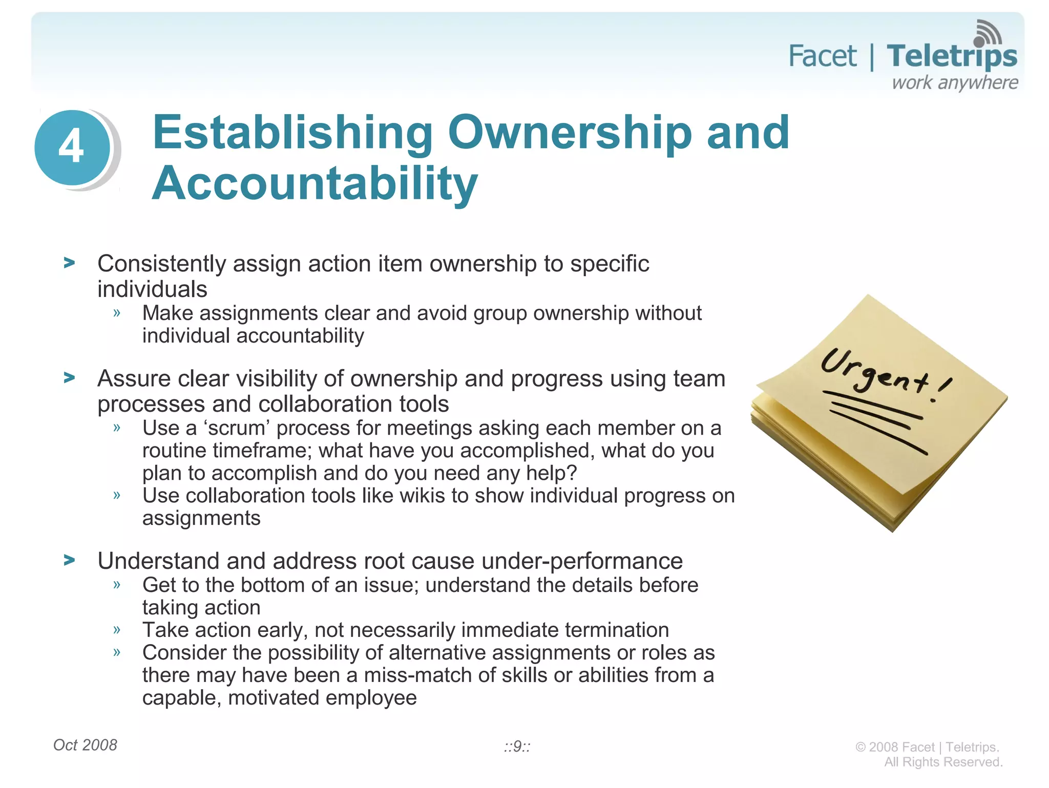 © 2008 Facet | Teletrips.
All Rights Reserved.
Establishing Ownership and
Accountability
> Consistently assign action item ownership to specific
individuals
» Make assignments clear and avoid group ownership without
individual accountability
> Assure clear visibility of ownership and progress using team
processes and collaboration tools
» Use a ‘scrum’ process for meetings asking each member on a
routine timeframe; what have you accomplished, what do you
plan to accomplish and do you need any help?
» Use collaboration tools like wikis to show individual progress on
assignments
> Understand and address root cause under-performance
» Get to the bottom of an issue; understand the details before
taking action
» Take action early, not necessarily immediate termination
» Consider the possibility of alternative assignments or roles as
there may have been a miss-match of skills or abilities from a
capable, motivated employee
Oct 2008 ::9::
4
 