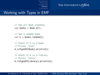 Introduction
Motivation
Background
Solution
Conclusions
.. Working with Types in EMF
// Get all Book elements
var books = Book.all;
// Get a random book
var b = books.random();
// Check if b is a book
// Prints 'true'
b.isTypeOf(Book).println();
// Check if b is a library
// Prints 'false'
b.isTypeOf(Library).println();
D. Kolovos et. al. | University of York | ECMFA 2012 MDE with plain XML documents - Slide 12/32
 