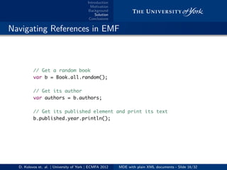 Introduction
Motivation
Background
Solution
Conclusions
.. Navigating References in EMF
// Get a random book
var b = Book.all.random();
// Get its author
var authors = b.authors;
// Get its published element and print its text
b.published.year.println();
D. Kolovos et. al. | University of York | ECMFA 2012 MDE with plain XML documents - Slide 16/32
 