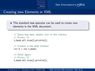 Introduction
Motivation
Background
Solution
Conclusions
.. Creating new Elements in XML
.
.
. ..
.
.
The standard new operator can be used to create new
elements in the XML document.
// Check how many <books> are in the library
// Prints '2'
t_book.all.size().println();
// Creates a new book element
var b = new t_book;
// Check again
// Prints '3'
t_book.all.size().println();
D. Kolovos et. al. | University of York | ECMFA 2012 MDE with plain XML documents - Slide 19/32
 