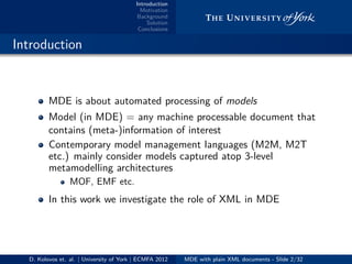 Introduction
Motivation
Background
Solution
Conclusions
.. Introduction
MDE is about automated processing of models
Model (in MDE) = any machine processable document that
contains (meta-)information of interest
Contemporary model management languages (M2M, M2T
etc.) mainly consider models captured atop 3-level
metamodelling architectures
MOF, EMF etc.
In this work we investigate the role of XML in MDE
D. Kolovos et. al. | University of York | ECMFA 2012 MDE with plain XML documents - Slide 2/32
 