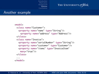 Introduction
Motivation
Background
Solution
Conclusions
.. Another example
<model>
<class name="Customer">
<property name="name" type="String"/>
<property name="address" type="Address"/>
</class>
<class name="Invoice">
<property name="serialNumber" type="String"/>
<property name="customer" type="Customer"/>
<property name="items" type="InvoiceItem"
many="true"/>
</class>
...
</model>
D. Kolovos et. al. | University of York | ECMFA 2012 MDE with plain XML documents - Slide 20/32
 