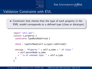 Introduction
Motivation
Background
Solution
Conclusions
.. Validation Constraints with EVL
.
.
. ..
.
.
Constraint that checks that the type of each property in the
XML model corresponds to a deﬁned type (class or datatype).
import "util.eol";
context t_property {
constraint TypeMustBeDefined {
check : typeForName(self.a_type).isDefined()
message : "Property " + self.a_name + " of class "
+ self.parentNode.a_name
+ " is of unknown type: " + self.a_type
}
}
D. Kolovos et. al. | University of York | ECMFA 2012 MDE with plain XML documents - Slide 21/32
 