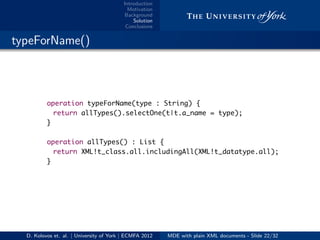 Introduction
Motivation
Background
Solution
Conclusions
.. typeForName()
operation typeForName(type : String) {
return allTypes().selectOne(t|t.a_name = type);
}
operation allTypes() : List {
return XML!t_class.all.includingAll(XML!t_datatype.all);
}
D. Kolovos et. al. | University of York | ECMFA 2012 MDE with plain XML documents - Slide 22/32
 