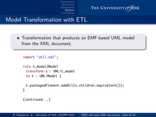 Introduction
Motivation
Background
Solution
Conclusions
.. Model Transformation with ETL
.
.
. ..
.
.
Transformation that produces an EMF-based UML model
from the XML document.
import "util.eol";
rule t_model2Model
transform s : XML!t_model
to t : UML!Model {
t.packagedElement.addAll(s.children.equivalent());
}
(continued...)
D. Kolovos et. al. | University of York | ECMFA 2012 MDE with plain XML documents - Slide 23/32
 