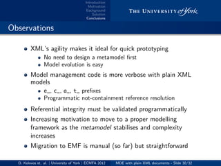 Introduction
Motivation
Background
Solution
Conclusions
.. Observations
XML’s agility makes it ideal for quick prototyping
No need to design a metamodel ﬁrst
Model evolution is easy
Model management code is more verbose with plain XML
models
e_, c_, a_, t_ preﬁxes
Programmatic not-containment reference resolution
Referential integrity must be validated programmatically
Increasing motivation to move to a proper modelling
framework as the metamodel stabilises and complexity
increases
Migration to EMF is manual (so far) but straightforward
D. Kolovos et. al. | University of York | ECMFA 2012 MDE with plain XML documents - Slide 30/32
 