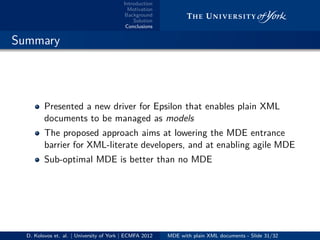Introduction
Motivation
Background
Solution
Conclusions
.. Summary
Presented a new driver for Epsilon that enables plain XML
documents to be managed as models
The proposed approach aims at lowering the MDE entrance
barrier for XML-literate developers, and at enabling agile MDE
Sub-optimal MDE is better than no MDE
D. Kolovos et. al. | University of York | ECMFA 2012 MDE with plain XML documents - Slide 31/32
 