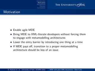Introduction
Motivation
Background
Solution
Conclusions
.. Motivation
Enable agile MDE
Bring MDE to XML-literate developers without forcing them
to engage with metamodelling architectures
Lower the entry barrier by introducing one thing at a time
If MDE pays oﬀ, transition to a proper metamodelling
architecture should be less of an issue
D. Kolovos et. al. | University of York | ECMFA 2012 MDE with plain XML documents - Slide 5/32
 