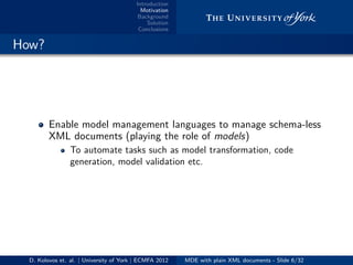 Introduction
Motivation
Background
Solution
Conclusions
.. How?
Enable model management languages to manage schema-less
XML documents (playing the role of models)
To automate tasks such as model transformation, code
generation, model validation etc.
D. Kolovos et. al. | University of York | ECMFA 2012 MDE with plain XML documents - Slide 6/32
 
