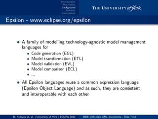 Introduction
Motivation
Background
Solution
Conclusions
.. Epsilon - www.eclipse.org/epsilon
A family of modelling technology-agnostic model management
languages for
Code generation (EGL)
Model transformation (ETL)
Model validation (EVL)
Model comparison (ECL)
...
All Epsilon languages reuse a common expression language
(Epsilon Object Language) and as such, they are consistent
and interoperable with each other
D. Kolovos et. al. | University of York | ECMFA 2012 MDE with plain XML documents - Slide 7/32
 