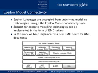 Introduction
Motivation
Background
Solution
Conclusions
.. Epsilon Model Connectivity
Epsilon Languages are decoupled from underlying modelling
technologies through the Epsilon Model Connectivity layer
Support for concrete modelling technologies can be
implemented in the form of EMC drivers
In this work we have implemented a new EMC driver for XML
documents
Epsilon Object Language (EOL)
Epsilon Model Connectivity (EMC)
EMF
(XMI 2.x)
MDR
(XMI 1.x)
Z (CZT) XML
Transformation
Language (ETL)
Validation
Language (EVL)
Migration Language (Flock)
Model-to-Text
Language (EGL)
Refactoring
Language (EWL)
Comparison
Language (ECL)
Merging
Language (EML)
Unit Testing Framework (EUnit)
D. Kolovos et. al. | University of York | ECMFA 2012 MDE with plain XML documents - Slide 8/32
 