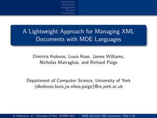 Introduction
Motivation
Background
Solution
Conclusions
.
.
. ..
.
.
A Lightweight Approach for Managing XML
Documents with MDE Languages
Dimitris Kolovos, Louis Rose, James Williams,
Nicholas Matragkas, and Richard Paige
Department of Computer Science, University of York
{dkolovos,louis,jw,nikos,paige}@cs.york.ac.uk
D. Kolovos et. al. | University of York | ECMFA 2012 MDE with plain XML documents - Slide 1/32
 