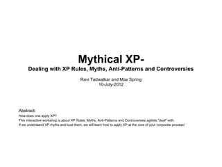 Mythical XP-
      Dealing with XP Rules, Myths, Anti-Patterns and Controversies
                                        Ravi Tadwalkar and Max Spring
                                                10-July-2012




Abstract:
How does one apply XP?
This interactive workshop is about XP Rules, Myths, Anti-Patterns and Controversies agilists "deal" with.
If we understand XP myths and bust them, we will learn how to apply XP at the core of your corporate process!
 