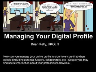 Managing Your Digital Profile




    Managing Your Digital Profile
                            Brian Kelly, UKOLN


    How can you manage your online profile in order to ensure that when
    people (including potential funders, collaborators, etc.) Google you, they
    find useful information about your professional activities?

1
 