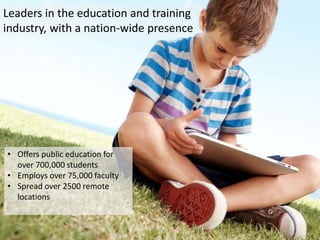 Leaders in the education and training
industry, with a nation-wide presence




• Offers public education for
  over 700,000 students
• Employs over 75,000 faculty
• Spread over 2500 remote
  locations
 