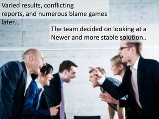 Varied results, conflicting reports, and numerous
blame games later…

                 The team decided on looking at a
                 Newer and more stable solution..
 