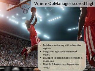 Where OpManager scored high




  • Reliable monitoring with exhaustive
    reports
  • Integrated approach to network
    mgmt.
  • Equipped to accommodate change &
    expansion
  • Flexible & hassle-free deployment
    design
 