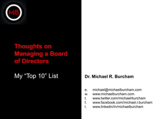 Thoughts on
Managing a Board
of Directors

My “Top 10” List   Dr. Michael R. Burcham

                   e.   michael@michaelburcham.com
                   w.   www.michaelburcham.com
                   t.   www.twitter.com/michaelrburcham
                   f.   www.facebook.com/michael.r.burcham
                   l.   www.linkedin/in/michaelburcham
 