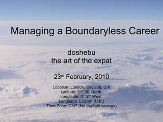 Managing a Boundaryless Career doshebu the art of the expat 23 rd  February, 2010 Location: London, England, U.K Latitude: 51° 30‘ North  Longitude: 0° 07‘ West  Language: English (U.K.) Time Zone: GMT (No daylight savings) 