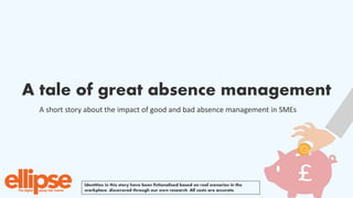 A tale of great absence management
A short story about the impact of good and bad absence management in SMEs
Identities in this story have been fictionalised based on real scenarios in the
workplace, discovered through our own research. All costs are accurate.
 