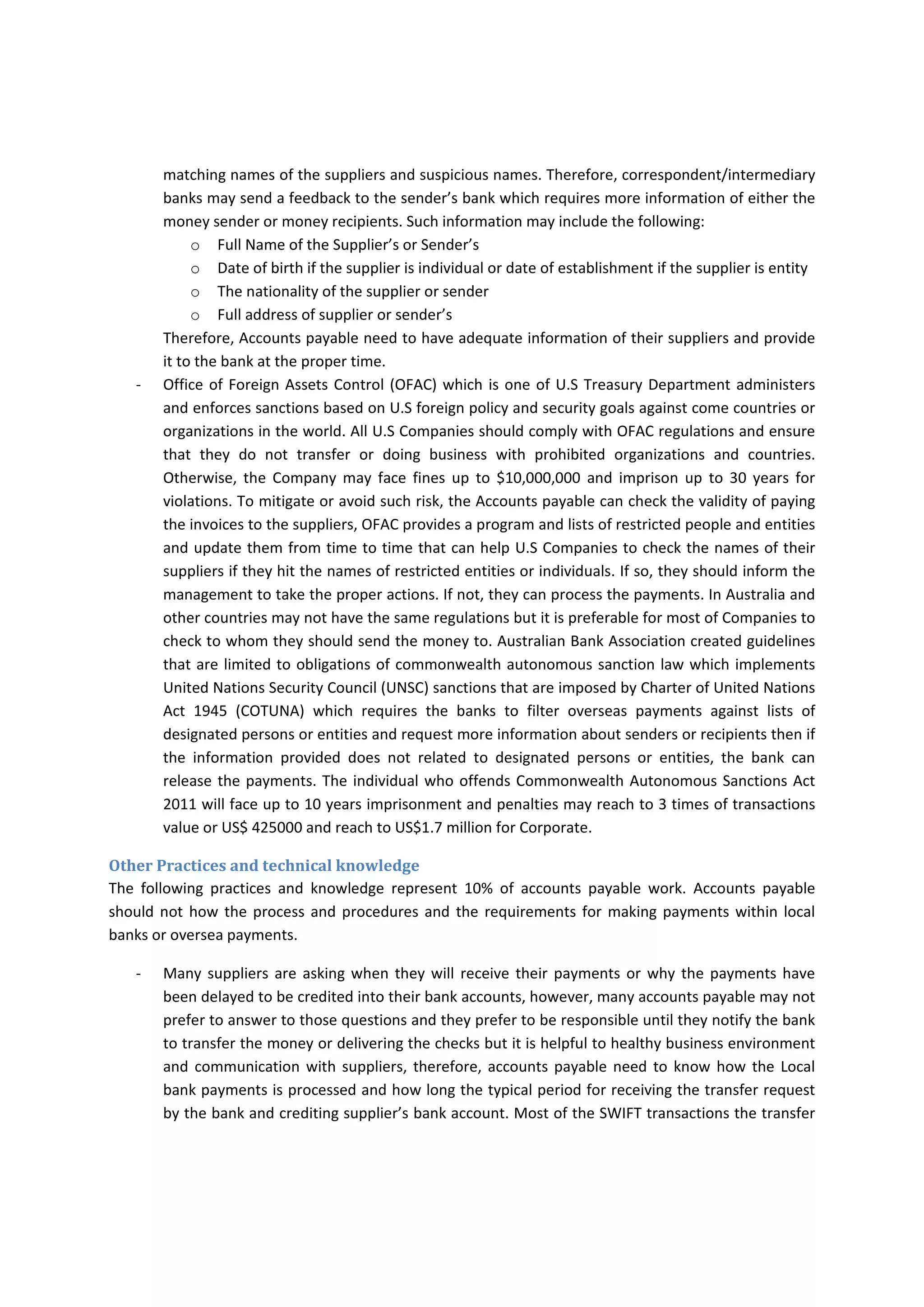 International Agreements 
5% of accounts payable works need to understand few of international agreements. 
‐ FATF is stand for “Financial Action Task Force” for international standards on combating money 
laundering and the financing of terrorism & proliferation. Such standards should be applied for 
financial institutions, lawyers and stock brokers and few others. Accounts payable should not 
understand and apply those standards, accounts payable should be aware if the bank or any 
financial  institutions  that  has  strong  system  may  suspect  on  some  transactions  due  to  quite 
matching names of the suppliers and suspicious names. Therefore, correspondent/intermediary 
banks may send a feedback to the sender’s bank which requires more information of either the 
money sender or money recipients. Such information may include the following: 
o Full Name of the Supplier’s or Sender’s 
o Date of birth if the supplier is individual or date of establishment if the supplier is entity 
o The nationality of the supplier or sender 
o Full address of supplier or sender’s 
Therefore, Accounts payable need to have adequate information of their suppliers and provide 
it to the bank at the proper time. 
‐ Office of Foreign Assets Control (OFAC) which is one of U.S Treasury Department administers 
and enforces sanctions based on U.S foreign policy and security goals against come countries or 
organizations in the world. All U.S Companies should comply with OFAC regulations and ensure 
that  they  do  not  transfer  or  doing  business  with  prohibited  organizations  and  countries. 
Otherwise,  the  Company  may  face  fines  up  to  $10,000,000  and  imprison  up  to  30  years  for 
violations. To mitigate or avoid such risk, the Accounts payable can check the validity of paying 
the invoices to the suppliers, OFAC provides a program and lists of restricted people and entities 
and update them from time to time that can help U.S Companies to check the names of their 
suppliers if they hit the names of restricted entities or individuals. If so, they should inform the 
management to take the proper actions. If not, they can process the payments. In Australia and 
other countries may not have the same regulations but it is preferable for most of Companies to 
check to whom they should send the money to. Australian Bank Association created guidelines 
that are limited to obligations of commonwealth autonomous sanction law which implements 
United Nations Security Council (UNSC) sanctions that are imposed by Charter of United Nations 
Act  1945  (COTUNA)  which  requires  the  banks  to  filter  overseas  payments  against  lists  of 
designated persons or entities and request more information about senders or recipients then if 
the  information  provided  does  not  related  to  designated  persons  or  entities,  the  bank  can 
release the payments. The individual who offends Commonwealth Autonomous Sanctions Act 
2011 will face up to 10 years imprisonment and penalties may reach to 3 times of transactions 
value or US$ 425000 and reach to US$1.7 million for Corporate. 
Other Practices and technical knowledge 
The  following  practices  and  knowledge  represent  10%  of  accounts  payable  work.  Accounts  payable 
should not how the process and procedures and the requirements for making payments within local 
banks or oversea payments. 
 