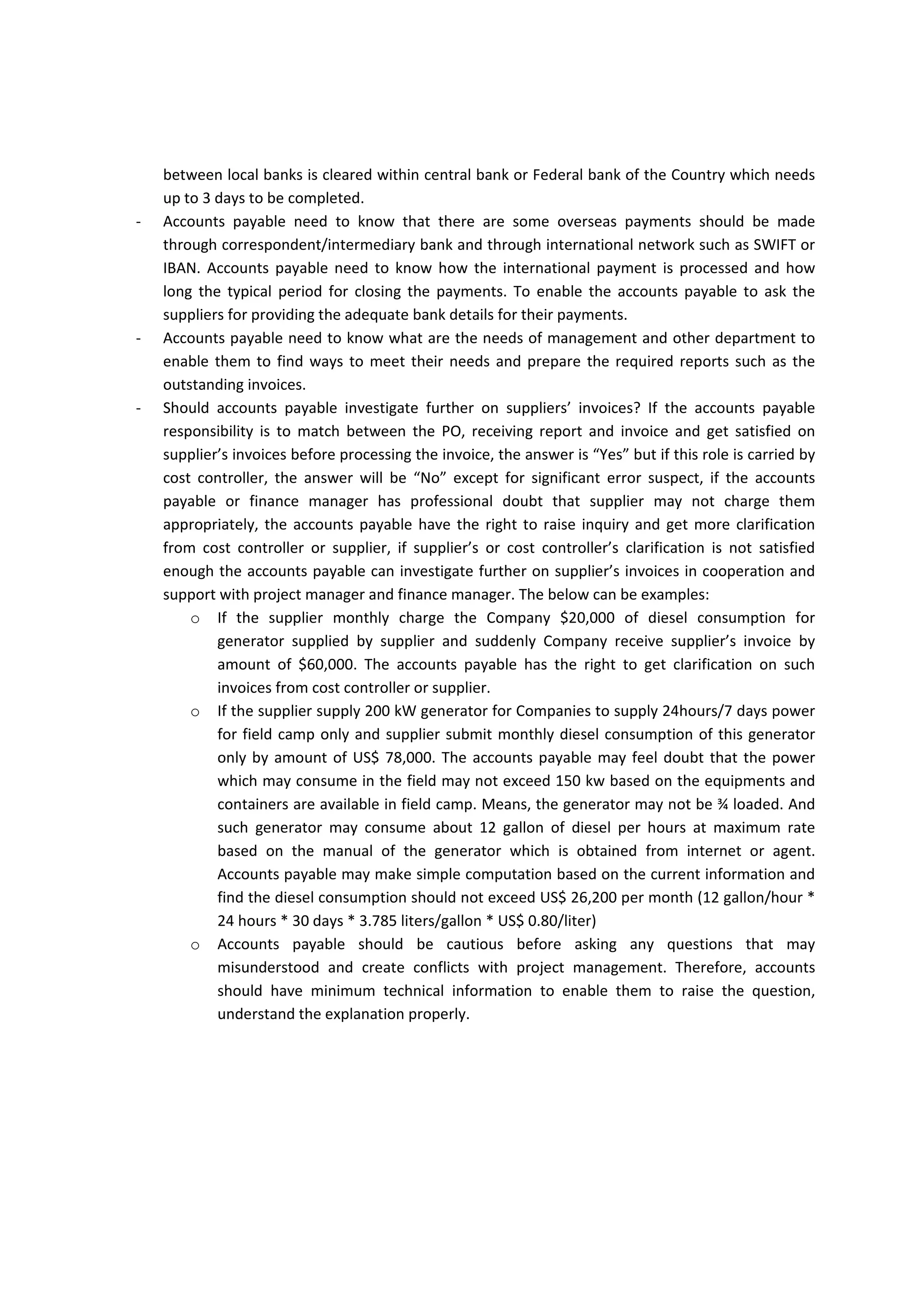 ‐ Many suppliers are asking when they will receive  their payments or why the payments have 
been delayed to be credited into their bank accounts, however, many accounts payable may not 
prefer to answer to those questions and they prefer to be responsible until they notify the bank 
to transfer the money or delivering the checks but it is helpful to healthy business environment 
and communication with suppliers, therefore, accounts payable need to know how the Local 
bank payments is processed and how long the typical period for receiving the transfer request 
by the bank and crediting supplier’s bank account. Most of the SWIFT transactions the transfer 
between local banks is cleared within central bank or Federal bank of the Country which needs 
up to 3 days to be completed. 
‐ Accounts  payable  need  to  know  that  there  are  some  overseas  payments  should  be  made 
through correspondent/intermediary bank and through international network such as SWIFT or 
IBAN.  Accounts  payable  need  to  know  how  the  international  payment  is  processed  and  how 
long  the  typical  period  for  closing  the  payments.  To  enable  the  accounts  payable  to  ask  the 
suppliers for providing the adequate bank details for their payments. 
‐ Accounts payable need to know what are the needs of management and other department to 
enable them to find ways to meet their needs and prepare the required reports such as the 
outstanding invoices. 
‐ Should  accounts  payable  investigate  further  on  suppliers’  invoices?  If  the  accounts  payable 
responsibility  is  to  match  between  the  PO,  receiving  report  and  invoice  and  get  satisfied  on 
supplier’s invoices before processing the invoice, the answer is “Yes” but if this role is carried by 
cost  controller,  the  answer  will  be  “No”  except  for  significant  error  suspect,  if  the  accounts 
payable  or  finance  manager  has  professional  doubt  that  supplier  may  not  charge  them 
appropriately, the accounts payable have the right to raise inquiry and get more clarification 
from  cost  controller  or  supplier,  if  supplier’s  or  cost  controller’s  clarification  is  not  satisfied 
enough the accounts payable can investigate further on supplier’s invoices in cooperation and 
support with project manager and finance manager. The below can be examples: 
o If  the  supplier  monthly  charges  the  Company  $20,000  of  diesel  consumption  for 
generator  supplied  by  supplier  and  suddenly  Company  receive  supplier’s  invoice  by 
amount  of  $60,000.  The  accounts  payable  has  the  right  to  get  clarification  on  such 
invoices from cost controller or supplier. 
o If the supplier supply 200 kW generator for Companies to only supply 24hours/7 days 
power for field camp and supplier submit monthly diesel consumption of this generator 
by amount of US$ 78,000. The accounts payable may feel doubt that the power which 
may  consume  in  the  field  may  not  exceed  150  kw  based  on  the  equipments  and 
residency containers that are available in field camp. Means, the generator may not be 
¾  loaded.  And  such  generator  may  consume  about  12  gallon  of  diesel  per  hours  at 
maximum rate based on the manual of the generator which is obtained from internet or 
agent.  Accounts  payable  may  make  simple  computation  based  on  the  current 
information and find the diesel consumption should not exceed US$ 26,200 per month 
(12 gallon/hour * 24 hours * 30 days * 3.785 liters/gallon * US$ 0.80/liter). Therefore, 
accounts payable has the right to have reasonable justification for such costs from cost 
controller or supplier. 
 