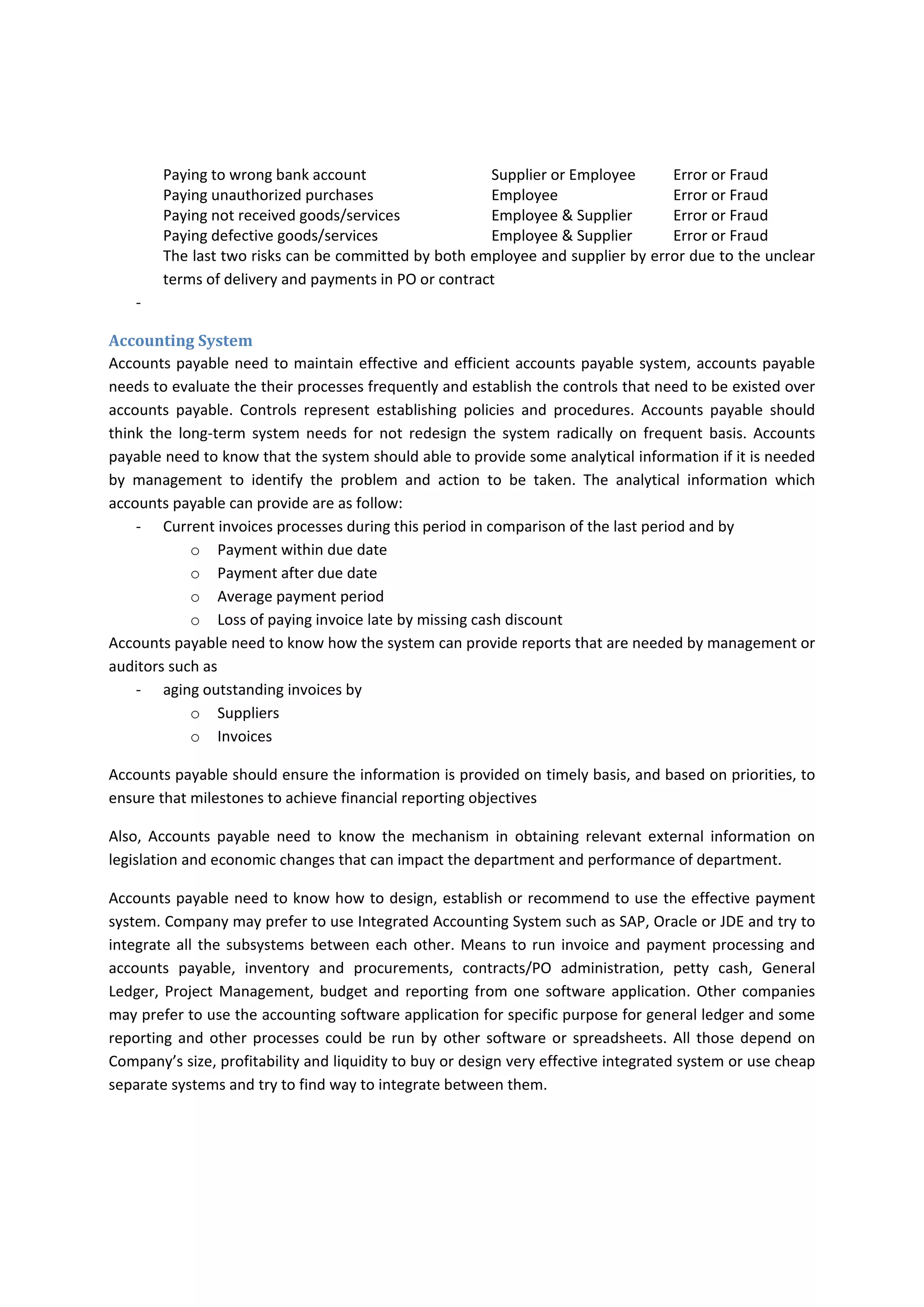 Internal Control Components 
Accounts  payable  staff  needs  to  know  the  components  of  internal  controls  that  could  impact  their 
department 
Control Environment 
Management  commitment  to  competence  should  be  reflected  in  hiring  and  training  the  accounts 
payable staff and in establishing effective management’s assignment of authority and responsibility over 
transactions that are handled by accounts payables. All accounts payable staff need to have an access to 
the code of conduct policy and training. 
Management needs to establish policy that  
‐ dealing with suppliers and employees that are based on honesty and fairness such as supplier’s 
underbilling should not be ignored, employees need to notify the supplier even if the mistake is 
in favor of company. 
‐ Dealing with problem exists such as potential defective materials or services received 
‐ Dealing with material wrong payments to suppliers. 
‐ Any management overriding need to be appropriately and honestly documented 
Each accounts payable staff need to have job description that require the minimum knowledge, skills 
and experience and qualification. More knowledgeable staff does not conflict with department’s goals 
but it should be used for improving the work not for misunderstanding the roles. Understanding the risk 
and  the  roles  of  GL  accounting,  accounts  payable,  cash  custody  and  payment  authorization  is  very 
important for segregating the duties. 
Risk Assessment 
Accounts payable need to assess the risks that surround their department and their roles. Assessing the 
risk help the department to identify the proper controls that can reduce or void the risk and cost the 
company less. 
‐ Company may face problem of meeting the cash flow needs for purchasing transactions 
‐ Cost  increases  on  Company  due  to  missing  the  cash  discount  or  losing  good  supplier  due  to 
delay in payments 
‐ Duplicate payments due to receiving the invoices twice or losing original and paying based on 
copy then paying original again, or receiving first copy by email and receiving the original later. 
‐ If Company’s management trust that their employees have high ethical and virtual standards, 
attitudes,  behaviors  and  believes  and  their  suppliers  have  the  same  standards,  attitudes, 
behaviors and believes and management see there is no need to make anti‐fraud controls in 
accounts payable processes. It does not mean that we should not have any anti‐fraud controls, 
the accounts payable should place the minimum anti‐fraud controls over the significant process. 
The below are example of such risks 
Risk  Committed by  Type of Risk 
Paying duplicated invoices  Supplier  Error or Fraud 
Paying duplicated services  Supplier  Error or Fraud 
 