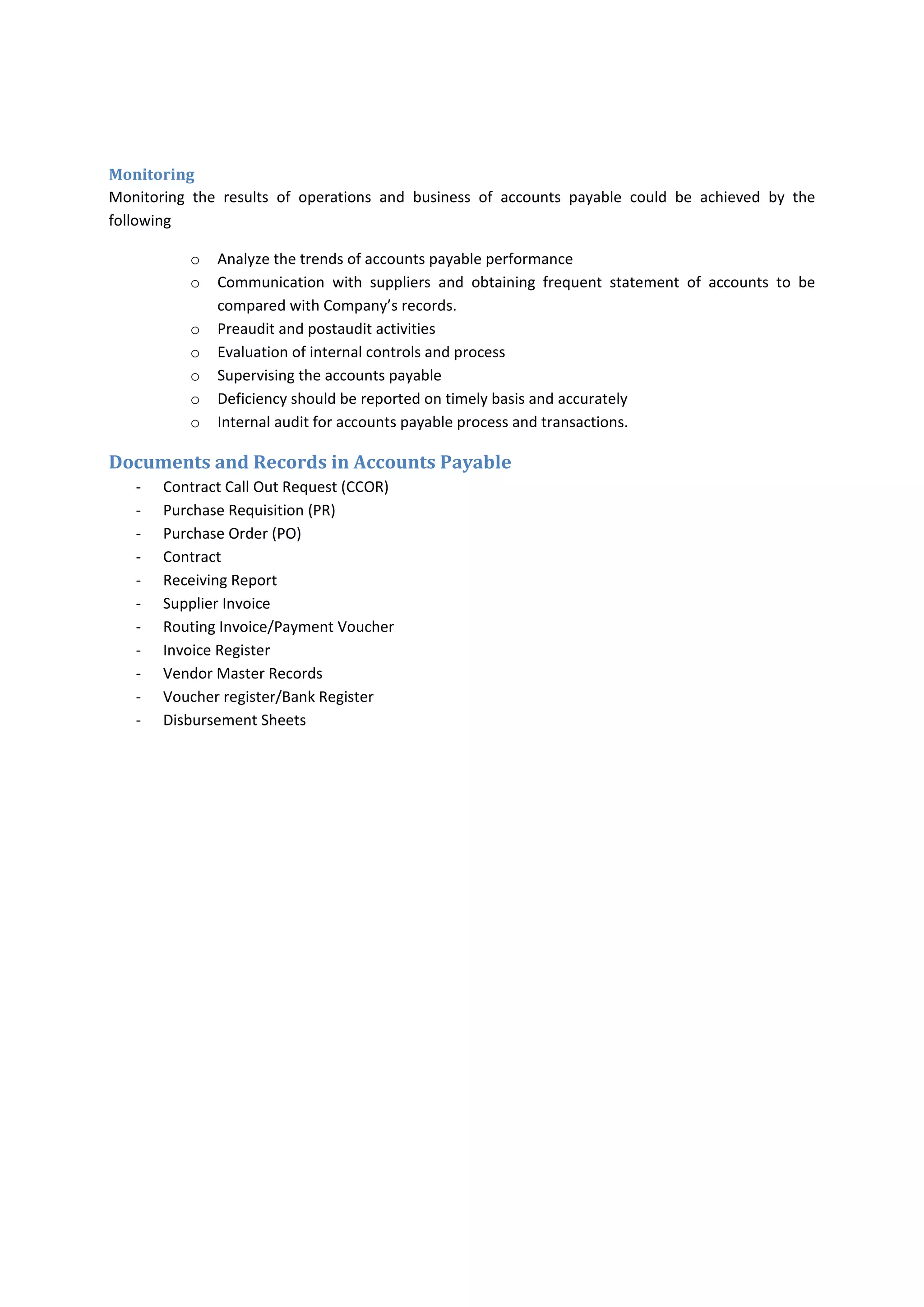 Paying to wrong bank account  Supplier or Employee  Error or Fraud 
Paying unauthorized purchases  Employee   Error or Fraud 
Paying not received goods/services  Employee & Supplier  Error or Fraud  
Paying defective goods/services  Employee & Supplier  Error or Fraud  
The last two risks can be committed by both employee and supplier by error due to the unclear 
terms of delivery and payments in PO or contract 
‐  
Accounting System 
Accounts payable need to maintain effective and efficient accounts payable system, accounts payable 
needs to evaluate the their processes frequently and establish the controls that need to be existed over 
accounts  payable.  Controls  represent  establishing  policies  and  procedures.  Accounts  payable  should 
think  the  long‐term  system  needs  for  not  redesign  the  system  radically  on  frequent  basis.  Accounts 
payable need to know that the system should able to provide some analytical information if it is needed 
by  management  to  identify  the  problem  and  action  to  be  taken.  The  analytical  information  which 
accounts payable can provide are as follow: 
‐ Current invoices processes during this period in comparison of the last period and by  
o Payment within due date 
o Payment after due date 
o Average payment period 
o Loss of paying invoice late by missing cash discount 
Accounts payable need to know how the system can provide reports that are needed by management or 
auditors such as 
‐ aging outstanding invoices by 
o Suppliers 
o Invoices 
Accounts payable should ensure the information is provided on timely basis, and based on priorities, to 
ensure that milestones to achieve financial reporting objectives 
Also,  Accounts  payable  need  to  know  the  mechanism  in  obtaining  relevant  external  information  on 
legislation and economic changes that can impact the department and performance of department. 
Accounts payable need to know how to design, establish or recommend to use the effective payment 
system. Company may prefer to use Integrated Accounting System such as SAP, Oracle or JDE and try to 
integrate all the subsystems between each other. Means to run invoice and payment processing and 
accounts  payable,  inventory  and  procurements,  contracts/PO  administration,  petty  cash,  General 
Ledger, Project Management, budget  and reporting from one software application. Other companies 
may prefer to use the accounting software application for specific purpose for general ledger and some 
reporting and other processes could be run by other software or spreadsheets. All those depend on 
Company’s size, profitability and liquidity to buy or design very effective integrated system or use cheap 
separate systems and try to find way to integrate between them. 
 
 